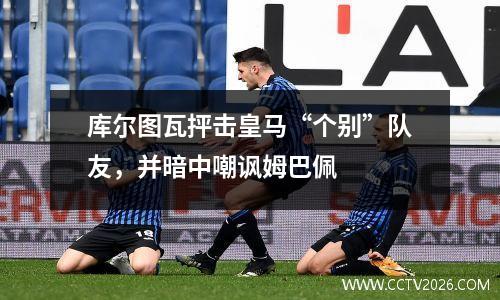 库尔图瓦抨击皇马“个别”队友，并暗中嘲讽姆巴佩