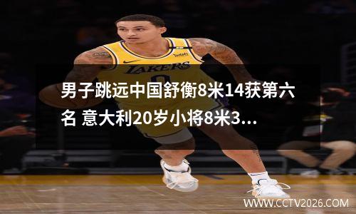 男子跳远中国舒衡8米14获第六名 意大利20岁小将8米30夺冠