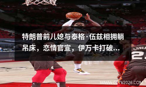 特朗普前儿媳与泰格·伍兹相拥躺吊床，恋情官宣，伊万卡打破沉默