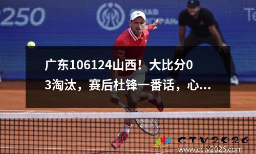 广东106124山西！大比分03淘汰，赛后杜锋一番话，心有不甘！