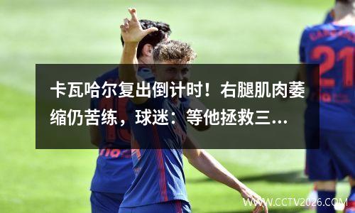 卡瓦哈尔复出倒计时！右腿肌肉萎缩仍苦练，球迷：等他拯救三线