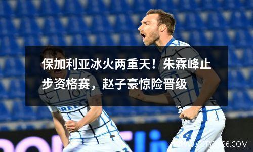 保加利亚冰火两重天！朱霖峰止步资格赛，赵子豪惊险晋级