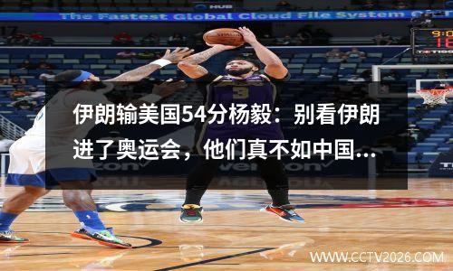 伊朗输美国54分杨毅：别看伊朗进了奥运会，他们真不如中国男篮