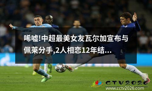 唏嘘!中超最美女友瓦尔加宣布与佩莱分手,2人相恋12年结婚2年就离