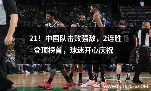 21！中国队击败强敌，2连胜=登顶榜首，球迷开心庆祝