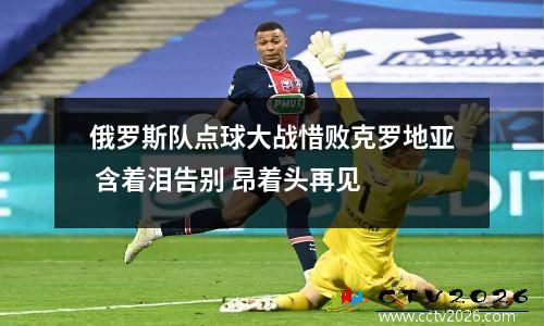 俄罗斯队点球大战惜败克罗地亚 含着泪告别 昂着头再见