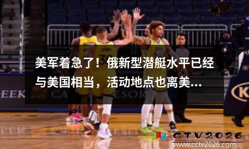 美军着急了！俄新型潜艇水平已经与美国相当，活动地点也离美国更近