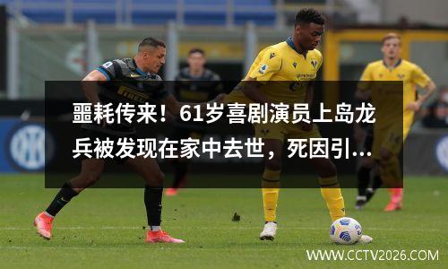 噩耗传来！61岁喜剧演员上岛龙兵被发现在家中去世，死因引热议