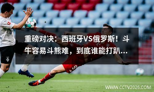 重磅对决：西班牙VS俄罗斯！斗牛容易斗熊难，到底谁能打趴谁？