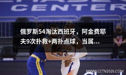 俄罗斯54淘汰西班牙，阿金费耶夫9次扑救+两扑点球，当属赛场最佳
