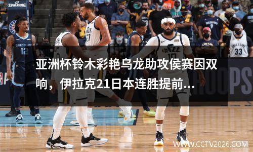 亚洲杯铃木彩艳乌龙助攻侯赛因双响，伊拉克21日本连胜提前晋级