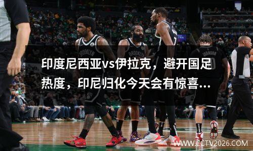 印度尼西亚vs伊拉克，避开国足热度，印尼归化今天会有惊喜吗？