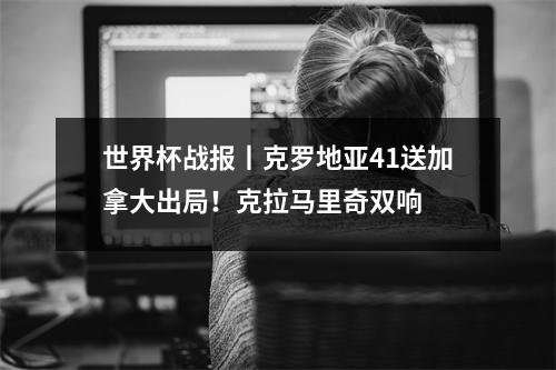世界杯战报丨克罗地亚41送加拿大出局！克拉马里奇双响