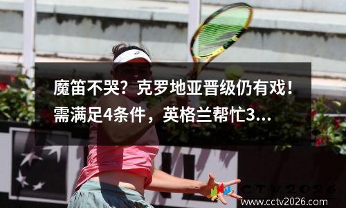 魔笛不哭？克罗地亚晋级仍有戏！需满足4条件，英格兰帮忙30大胜