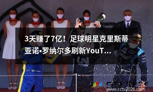 3天赚了7亿！足球明星克里斯蒂亚诺•罗纳尔多刷新YouTube历史