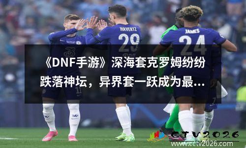 《DNF手游》深海套克罗姆纷纷跌落神坛，异界套一跃成为最大黑马
