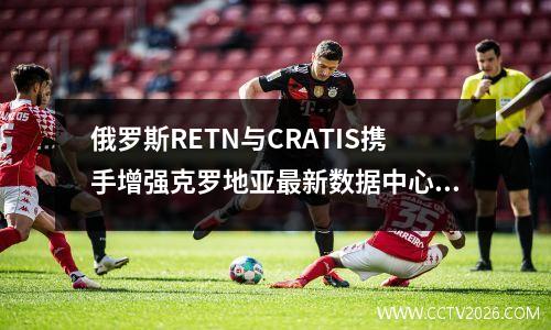 俄罗斯RETN与CRATIS携手增强克罗地亚最新数据中心连接