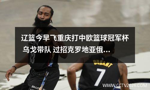 辽篮今早飞重庆打中欧篮球冠军杯 乌戈带队 过招克罗地亚俄罗斯球队