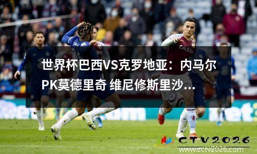 世界杯巴西VS克罗地亚：内马尔PK莫德里奇 维尼修斯里沙利松首发