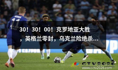 30！30！00！克罗地亚大胜，英格兰零封，乌克兰险绝杀德国！