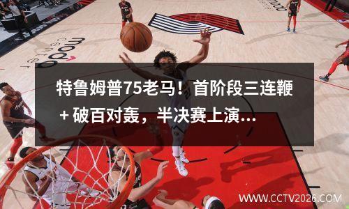 特鲁姆普75老马！首阶段三连鞭 + 破百对轰，半决赛上演进攻盛宴