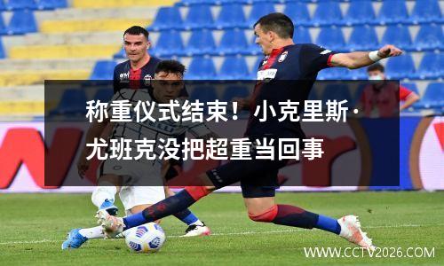 称重仪式结束！小克里斯·尤班克没把超重当回事