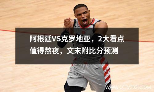 阿根廷VS克罗地亚，2大看点值得熬夜，文末附比分预测