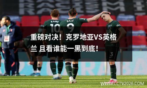 重磅对决！克罗地亚VS英格兰 且看谁能一黑到底！