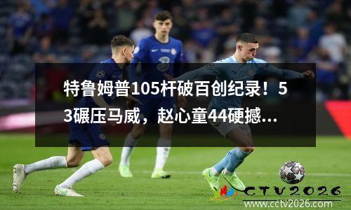 特鲁姆普105杆破百创纪录！53碾压马威，赵心童44硬撼火箭