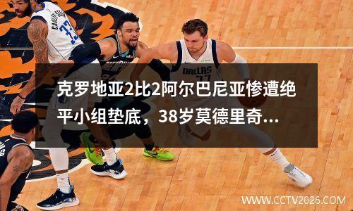 克罗地亚2比2阿尔巴尼亚惨遭绝平小组垫底，38岁莫德里奇瘫坐在地难掩失落，詹俊：克罗地亚漏洞百出