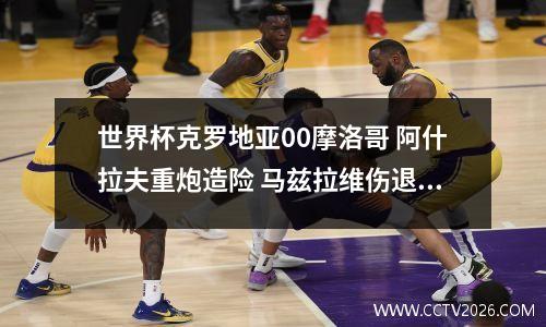 世界杯克罗地亚00摩洛哥 阿什拉夫重炮造险 马兹拉维伤退