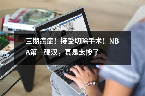 三期癌症！接受切除手术！NBA第一硬汉，真是太惨了