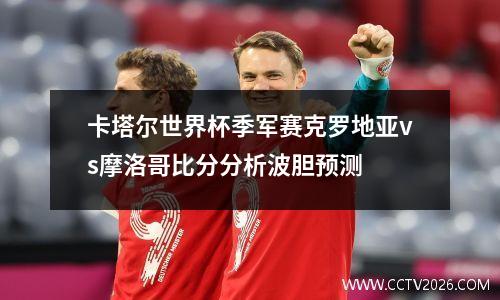卡塔尔世界杯季军赛克罗地亚vs摩洛哥比分分析波胆预测