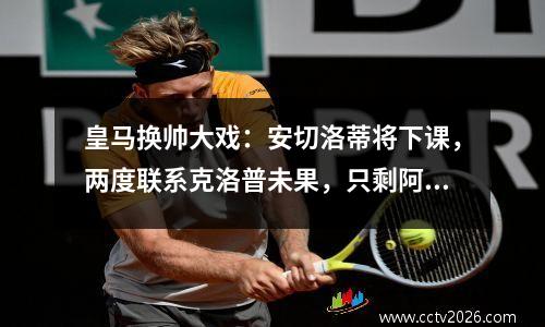 皇马换帅大戏：安切洛蒂将下课，两度联系克洛普未果，只剩阿隆索