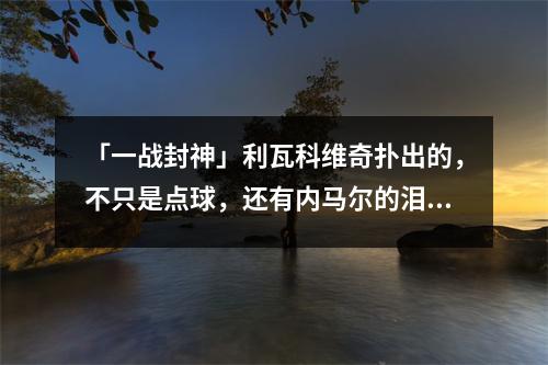 「一战封神」利瓦科维奇扑出的，不只是点球，还有内马尔的泪水