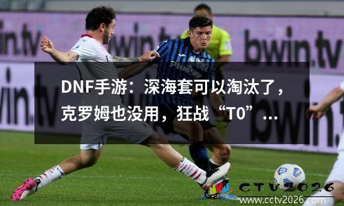 DNF手游：深海套可以淘汰了，克罗姆也没用，狂战“T0”防具确定