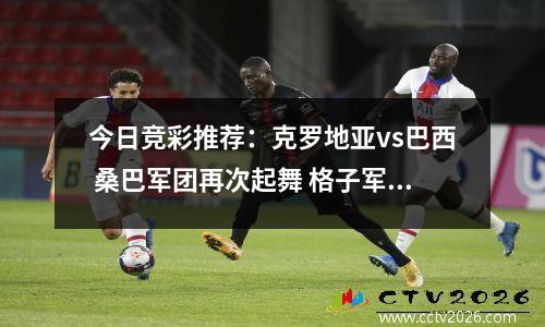 今日竞彩推荐：克罗地亚vs巴西 桑巴军团再次起舞 格子军团力不从心