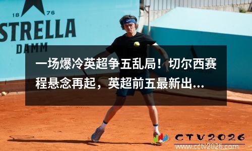 一场爆冷英超争五乱局！切尔西赛程悬念再起，英超前五最新出炉！