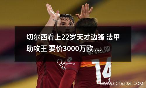 切尔西看上22岁天才边锋 法甲助攻王 要价3000万欧 德甲豪强来抢