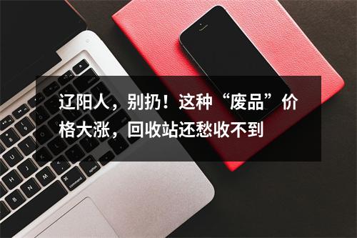 辽阳人，别扔！这种“废品”价格大涨，回收站还愁收不到