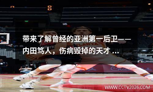 带来了解曾经的亚洲第一后卫——内田笃人，伤病毁掉的天才