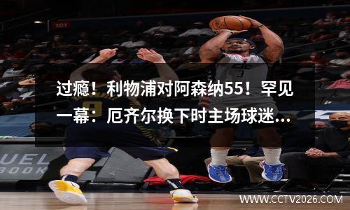 过瘾！利物浦对阿森纳55！罕见一幕：厄齐尔换下时主场球迷狂嘘