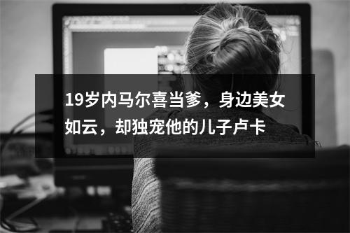 19岁内马尔喜当爹，身边美女如云，却独宠他的儿子卢卡