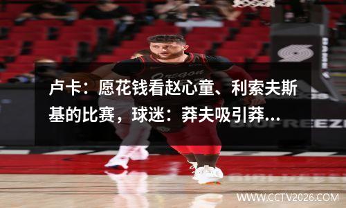 卢卡：愿花钱看赵心童、利索夫斯基的比赛，球迷：莽夫吸引莽夫？