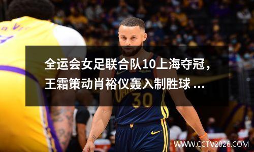 全运会女足联合队10上海夺冠，王霜策动肖裕仪轰入制胜球