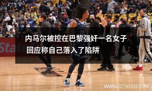 内马尔被控在巴黎强奸一名女子 回应称自己落入了陷阱