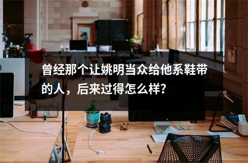 曾经那个让姚明当众给他系鞋带的人，后来过得怎么样？