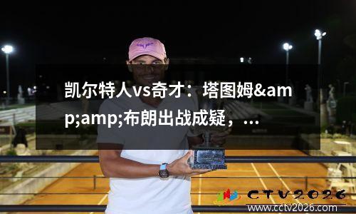 凯尔特人vs奇才：塔图姆&amp;布朗出战成疑，绿军主场力争对奇才8连胜