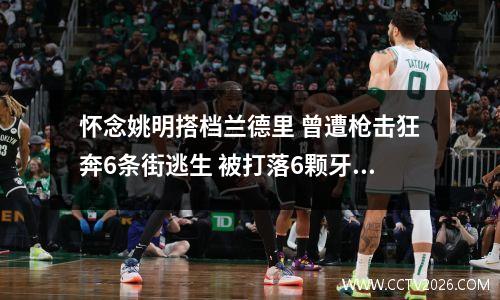 怀念姚明搭档兰德里 曾遭枪击狂奔6条街逃生 被打落6颗牙