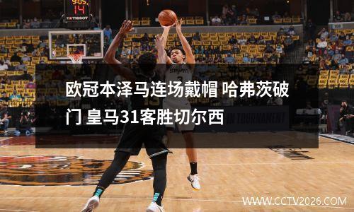 欧冠本泽马连场戴帽 哈弗茨破门 皇马31客胜切尔西